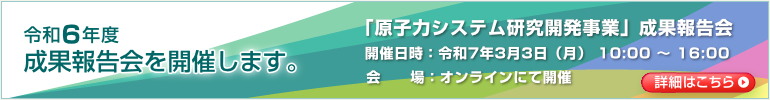 令和6年度 成果報告会を開催します。「原子力システム研究開発事業」成果報告会　開催日時：令和7年3月3日（月） 10:00～16:00　会場：オンラインにて開催